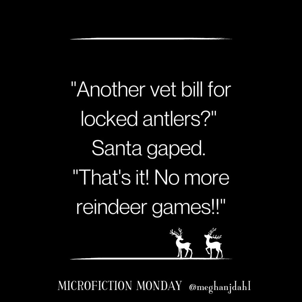 Text that reads "Another vet bill for locked antlers?" Santa gaped. "That's it! No more reindeer games." Microfiction Monday ~ @MeghanJDahl