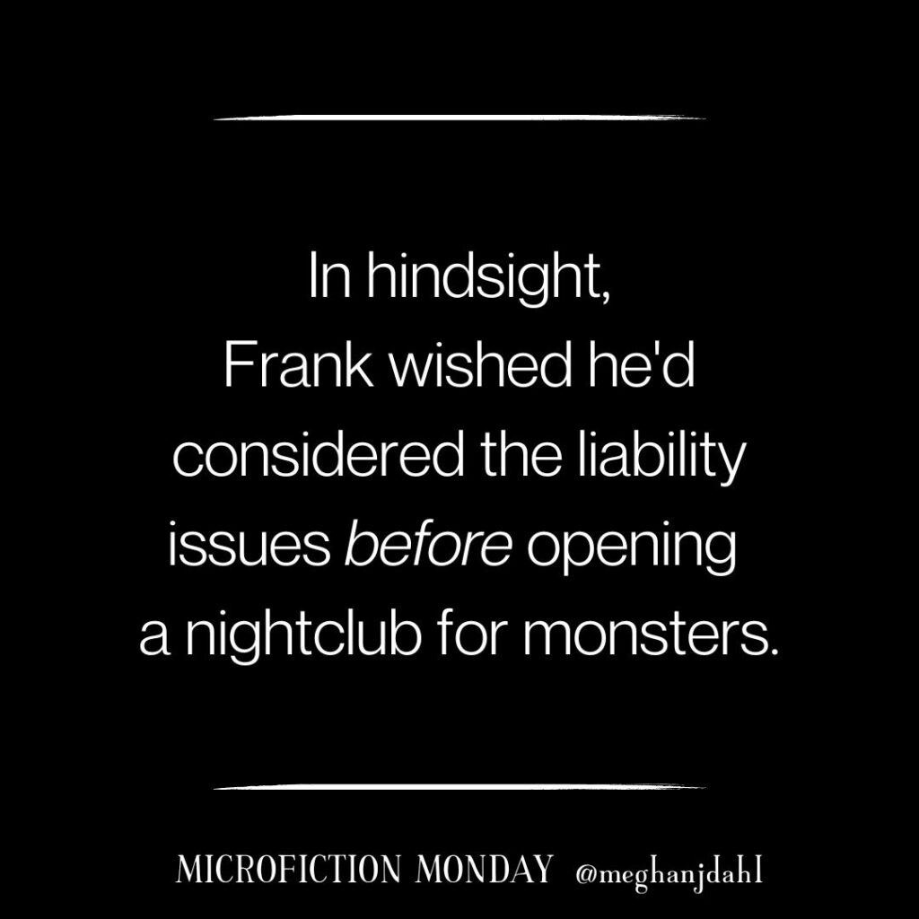 Text that reads: In hindsight, Frank wished he'd considered the liability issues before opening a nightclub for monsters. ~Microfiction Monday @meghanjdahl